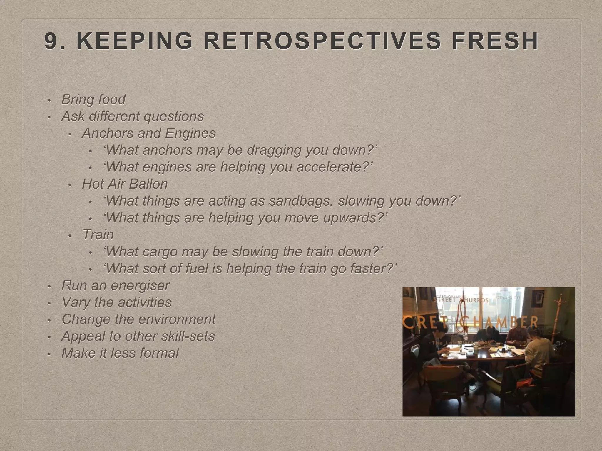 9. KEEPING RETROSPECTIVES FRESH
• Bring food
• Ask different questions
• Anchors and Engines
• ‘What anchors may be dragging you down?’
• ‘What engines are helping you accelerate?’
• Hot Air Ballon
• ‘What things are acting as sandbags, slowing you down?’
• ‘What things are helping you move upwards?’
• Train
• ‘What cargo may be slowing the train down?’
• ‘What sort of fuel is helping the train go faster?’
• Run an energiser
• Vary the activities
• Change the environment
• Appeal to other skill-sets
• Make it less formal
 
