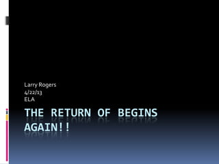 THE RETURN OF BEGINS
AGAIN!!
Larry Rogers
4/22/13
ELA
 