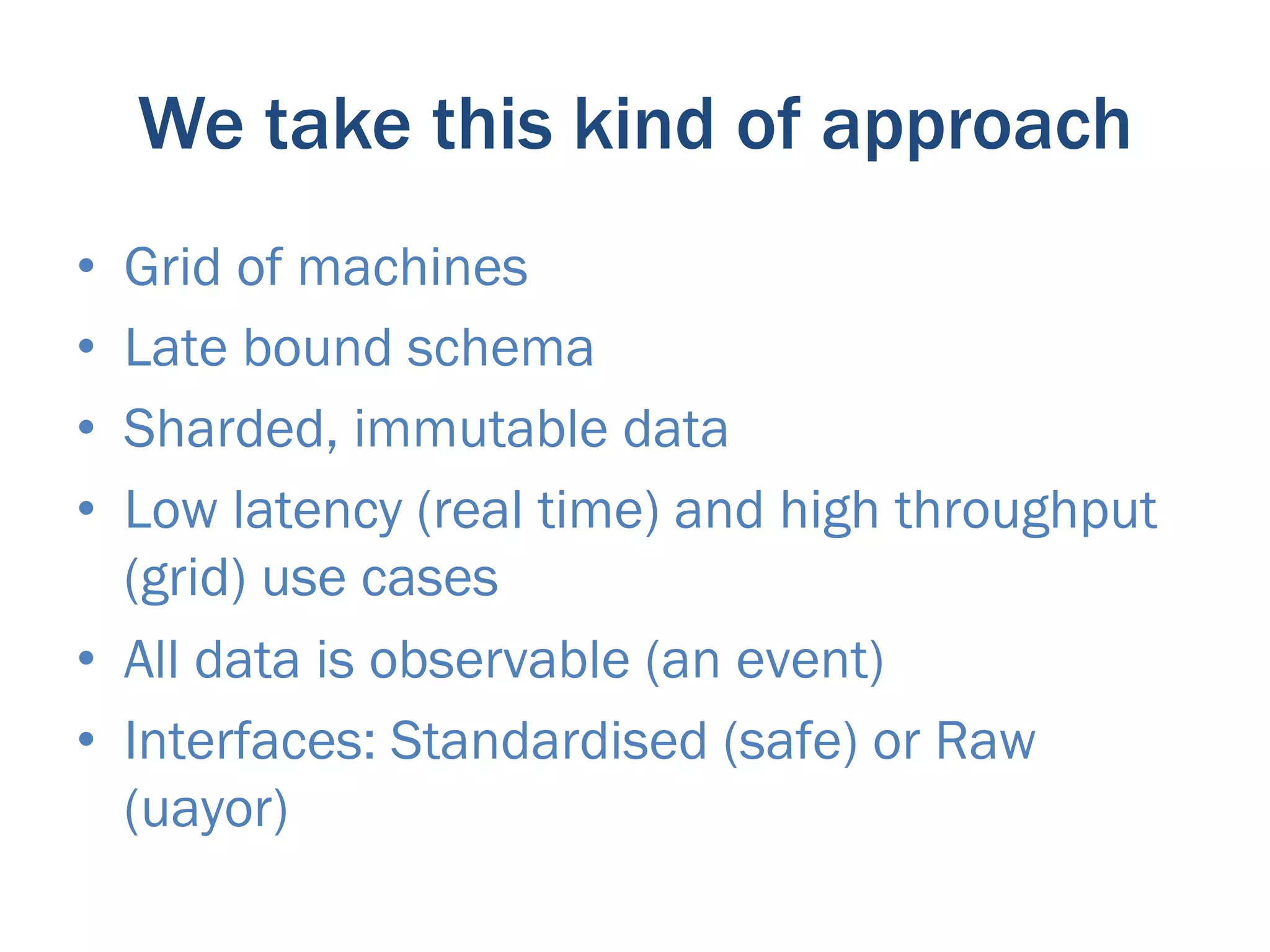 We take this kind of approach
•  Grid of machines
•  Late bound schema
•  Sharded, immutable data
•  Low latency (real time) and high throughput
   (grid) use cases
•  All data is observable (an event)
•  Interfaces: Standardised (safe) or Raw
   (uayor)
 