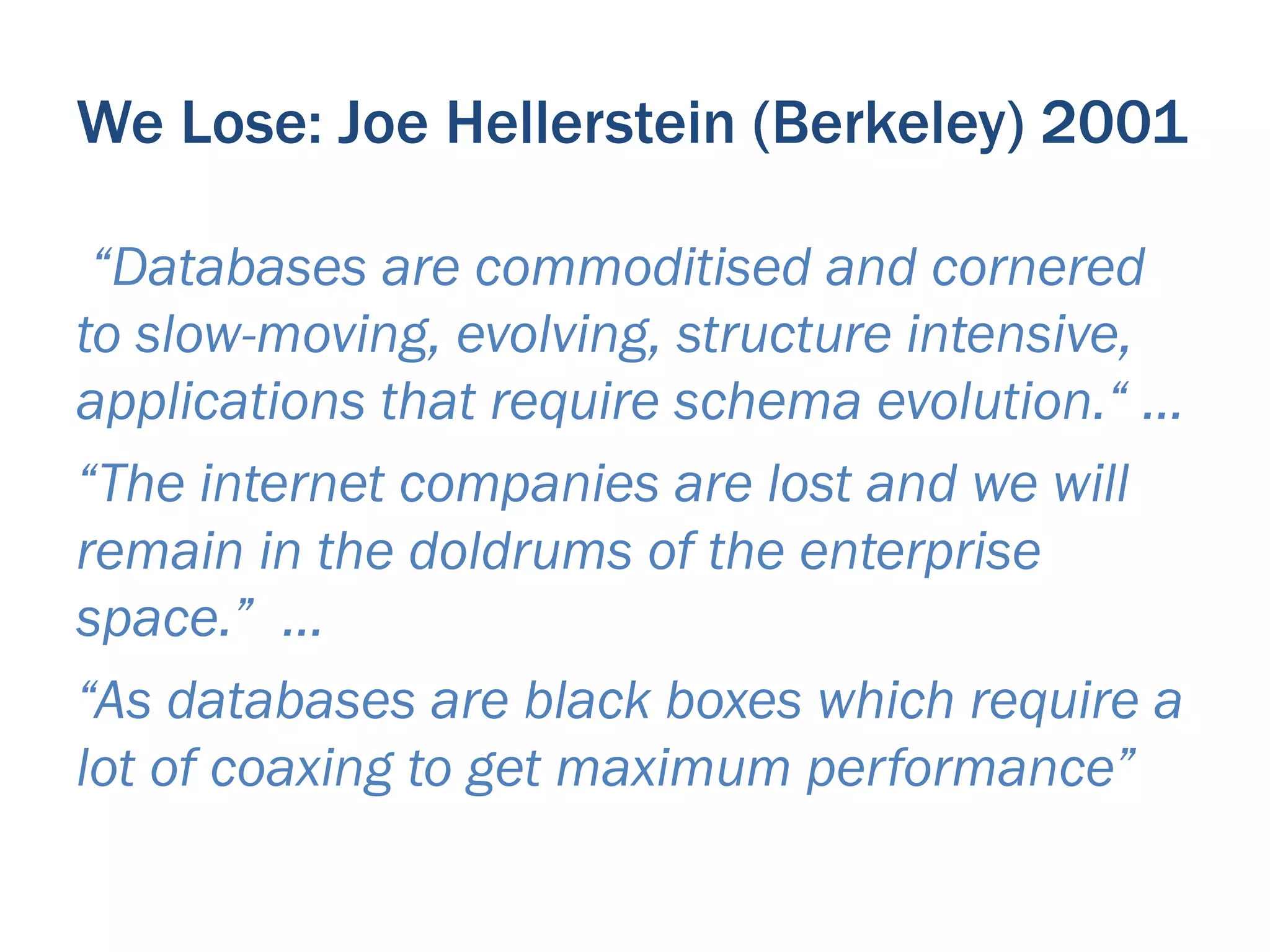 We Lose: Joe Hellerstein (Berkeley) 2001

 “Databases are commoditised and cornered
to slow-moving, evolving, structure intensive,
applications that require schema evolution.“ …
“The internet companies are lost and we will
remain in the doldrums of the enterprise
space.” …
“As databases are black boxes which require a
lot of coaxing to get maximum performance”
 