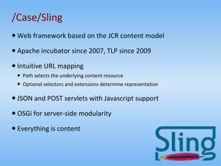 /Case/Sling Web framework based on the JCR content model Apache incubator since 2007, TLP since 2009 Intuitive URL mapping Path selects the underlying content resource Optional selectors and extensions determine representation JSON and POST servlets with Javascript support OSGi for server-side modularity Everything is content 