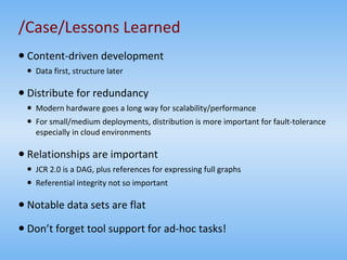 /Case/Lessons Learned Content-driven development Data first, structure later Distribute for redundancy Modern hardware goes a long way for scalability/performance For small/medium deployments, distribution is more important for fault-tolerance especially in cloud environments Relationships are important JCR 2.0 is a DAG, plus references for expressing full graphs Referential integrity not so important Notable data sets are flat Don’t forget tool support for ad-hoc tasks! 