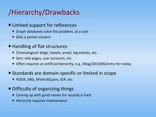 /Hierarchy/Drawbacks Limited support for references Graph databases solve this problem, at a cost DAG a partial solution Handling of flat structures Chronological: blogs, tweets, email, log entries, etc. Sets: wiki pages, user accounts, etc. Often requires an artificial hierarchy, e.g. /blog/2010/06/entry-for-today Standards are domain-specific or limited in scope POSIX, DNS, XPath/XQuery, JCR, etc. Difficulty of organizing things Coming up with good names for records is hard Hierarchy requires maintenance 