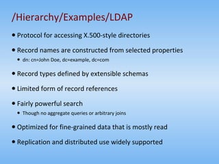 /Hierarchy/Examples/LDAP Protocol for accessing X.500-style directories Record names are constructed from selected properties dn: cn=John Doe, dc=example, dc=com  Record types defined by extensible schemas Limited form of record references Fairly powerful search Though no aggregate queries or arbitrary joins Optimized for fine-grained data that is mostly read Replication and distributed use widely supported 