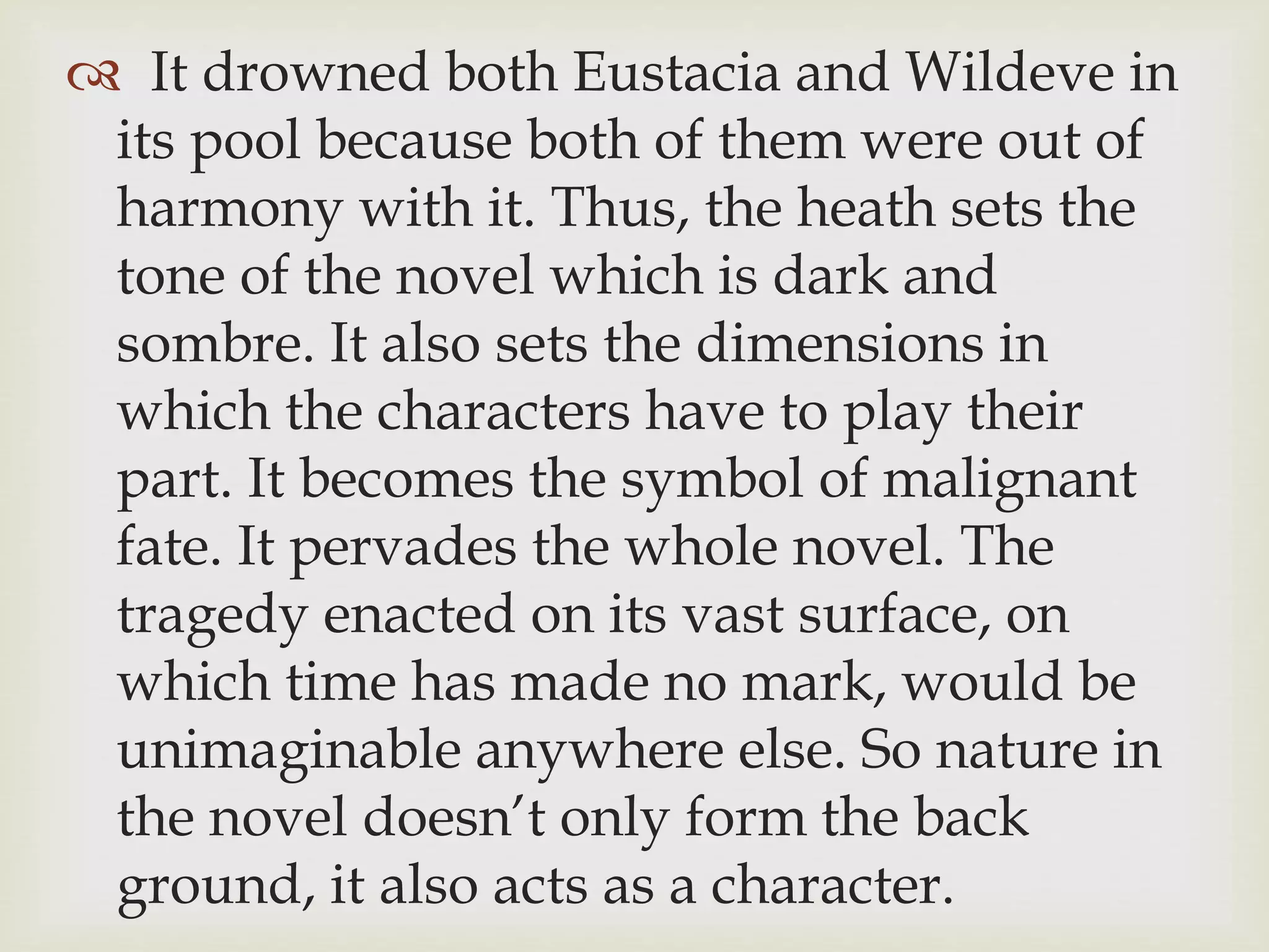  It drowned both Eustacia and Wildeve in
its pool because both of them were out of
harmony with it. Thus, the heath sets the
tone of the novel which is dark and
sombre. It also sets the dimensions in
which the characters have to play their
part. It becomes the symbol of malignant
fate. It pervades the whole novel. The
tragedy enacted on its vast surface, on
which time has made no mark, would be
unimaginable anywhere else. So nature in
the novel doesn’t only form the back
ground, it also acts as a character.
 