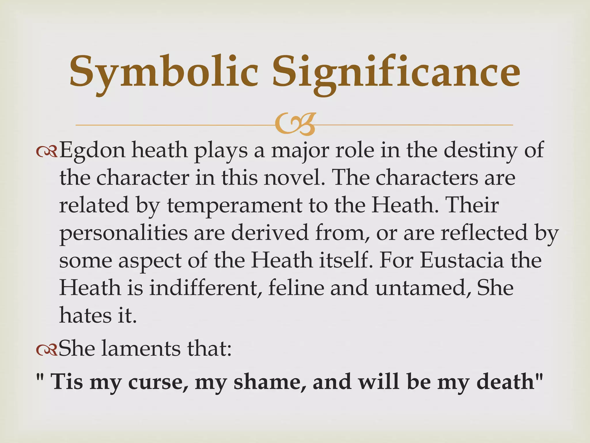 Egdon heath plays a major role in the destiny of
the character in this novel. The characters are
related by temperament to the Heath. Their
personalities are derived from, or are reflected by
some aspect of the Heath itself. For Eustacia the
Heath is indifferent, feline and untamed, She
hates it.
She laments that:
" Tis my curse, my shame, and will be my death"
Symbolic Significance
 