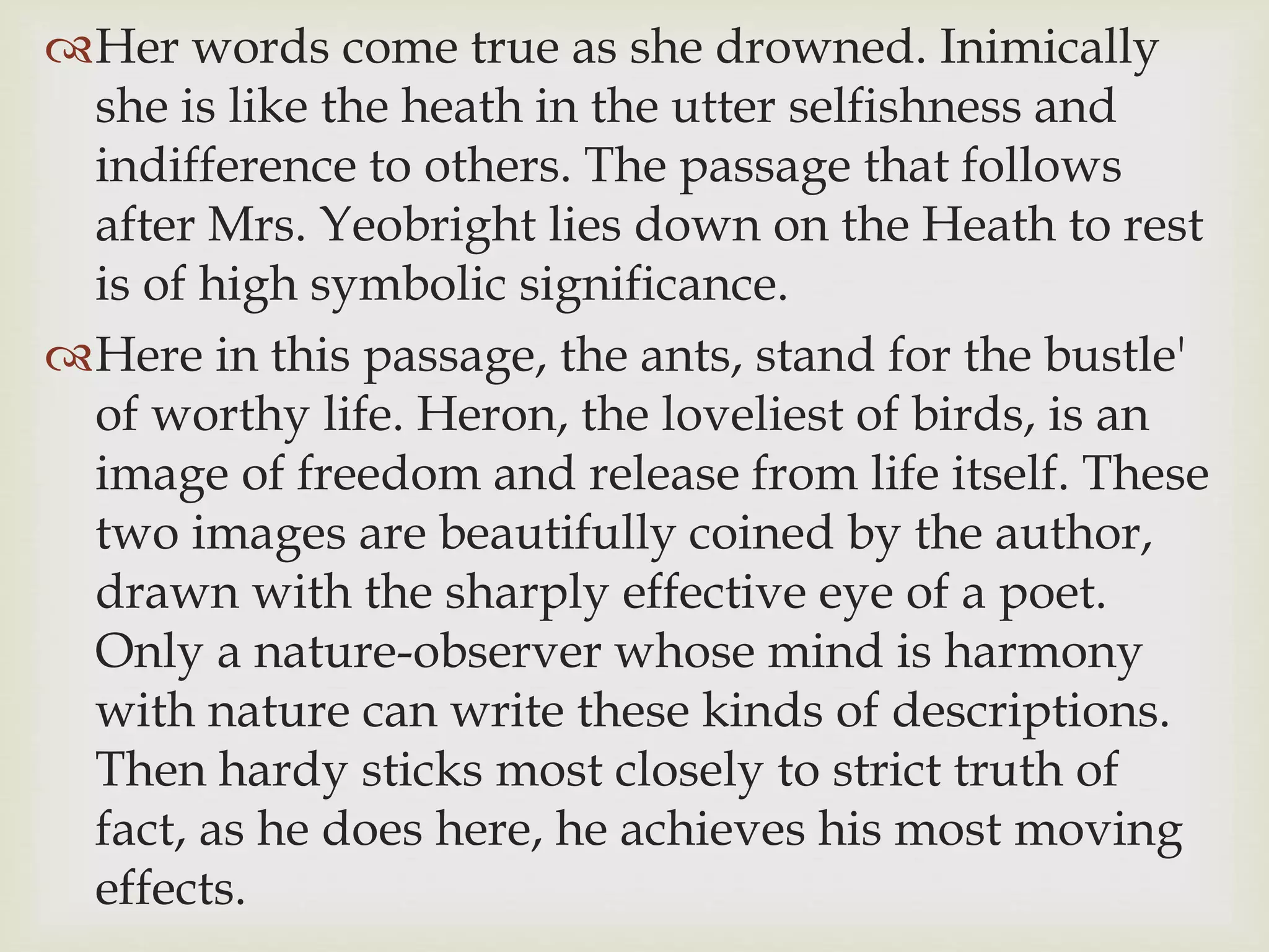 Her words come true as she drowned. Inimically
she is like the heath in the utter selfishness and
indifference to others. The passage that follows
after Mrs. Yeobright lies down on the Heath to rest
is of high symbolic significance.
Here in this passage, the ants, stand for the bustle'
of worthy life. Heron, the loveliest of birds, is an
image of freedom and release from life itself. These
two images are beautifully coined by the author,
drawn with the sharply effective eye of a poet.
Only a nature-observer whose mind is harmony
with nature can write these kinds of descriptions.
Then hardy sticks most closely to strict truth of
fact, as he does here, he achieves his most moving
effects.
 
