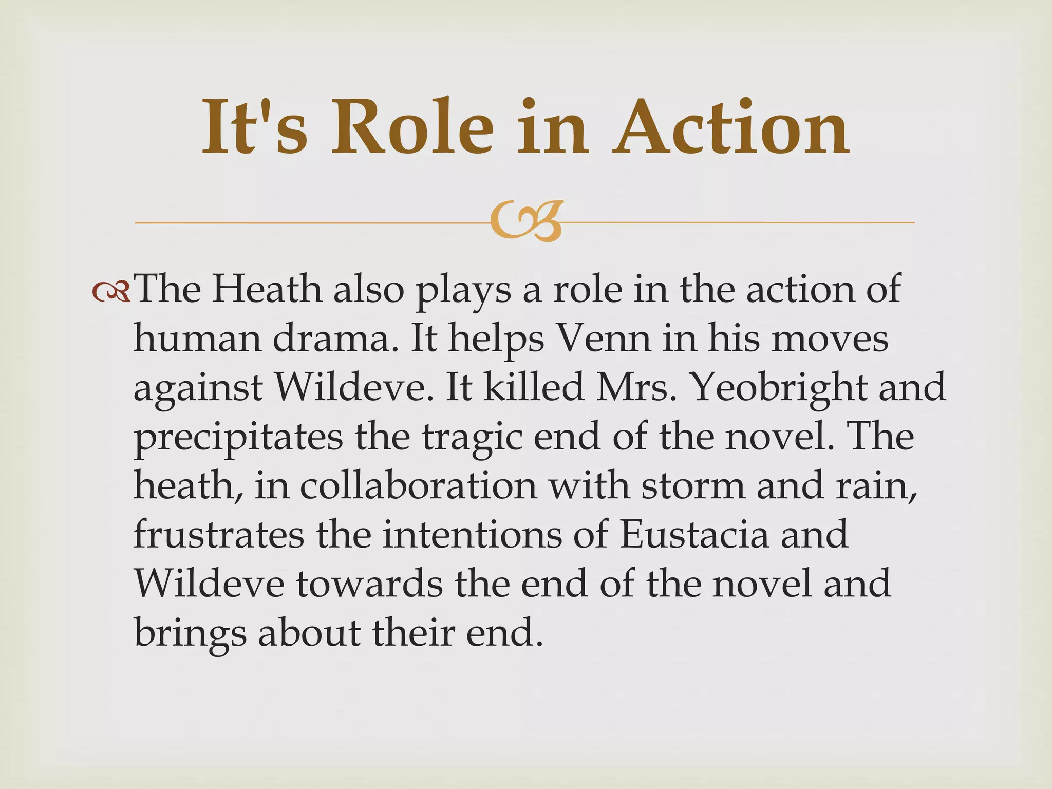 
The Heath also plays a role in the action of
human drama. It helps Venn in his moves
against Wildeve. It killed Mrs. Yeobright and
precipitates the tragic end of the novel. The
heath, in collaboration with storm and rain,
frustrates the intentions of Eustacia and
Wildeve towards the end of the novel and
brings about their end.
It's Role in Action
 