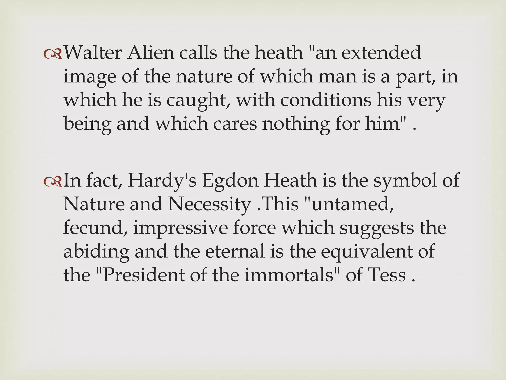 Walter Alien calls the heath "an extended
image of the nature of which man is a part, in
which he is caught, with conditions his very
being and which cares nothing for him" .
In fact, Hardy's Egdon Heath is the symbol of
Nature and Necessity .This "untamed,
fecund, impressive force which suggests the
abiding and the eternal is the equivalent of
the "President of the immortals" of Tess .
 