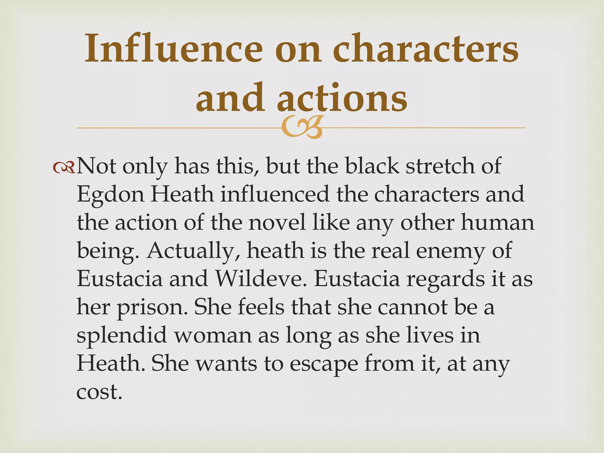 
Not only has this, but the black stretch of
Egdon Heath influenced the characters and
the action of the novel like any other human
being. Actually, heath is the real enemy of
Eustacia and Wildeve. Eustacia regards it as
her prison. She feels that she cannot be a
splendid woman as long as she lives in
Heath. She wants to escape from it, at any
cost.
Influence on characters
and actions
 