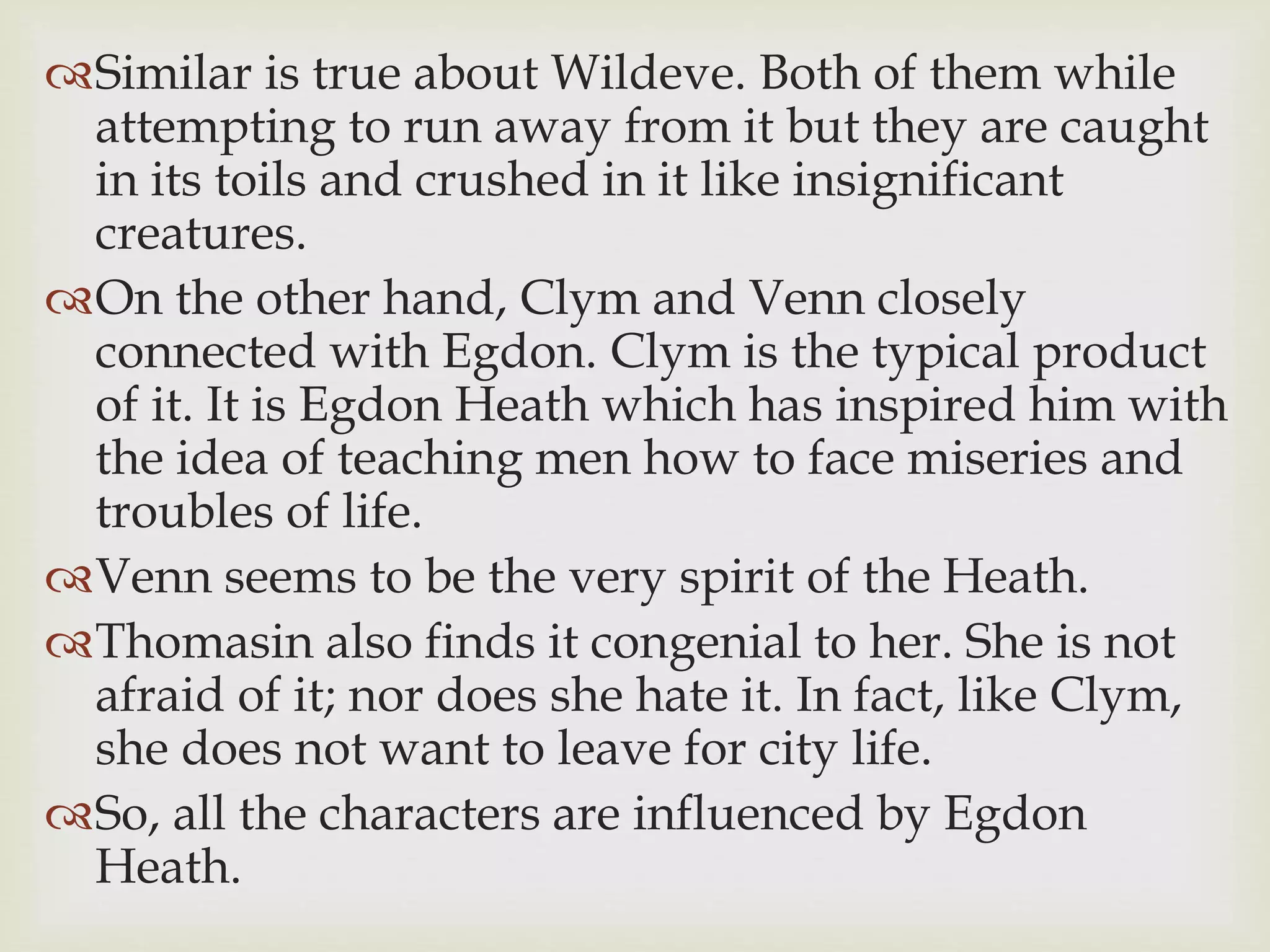 Similar is true about Wildeve. Both of them while
attempting to run away from it but they are caught
in its toils and crushed in it like insignificant
creatures.
On the other hand, Clym and Venn closely
connected with Egdon. Clym is the typical product
of it. It is Egdon Heath which has inspired him with
the idea of teaching men how to face miseries and
troubles of life.
Venn seems to be the very spirit of the Heath.
Thomasin also finds it congenial to her. She is not
afraid of it; nor does she hate it. In fact, like Clym,
she does not want to leave for city life.
So, all the characters are influenced by Egdon
Heath.
 