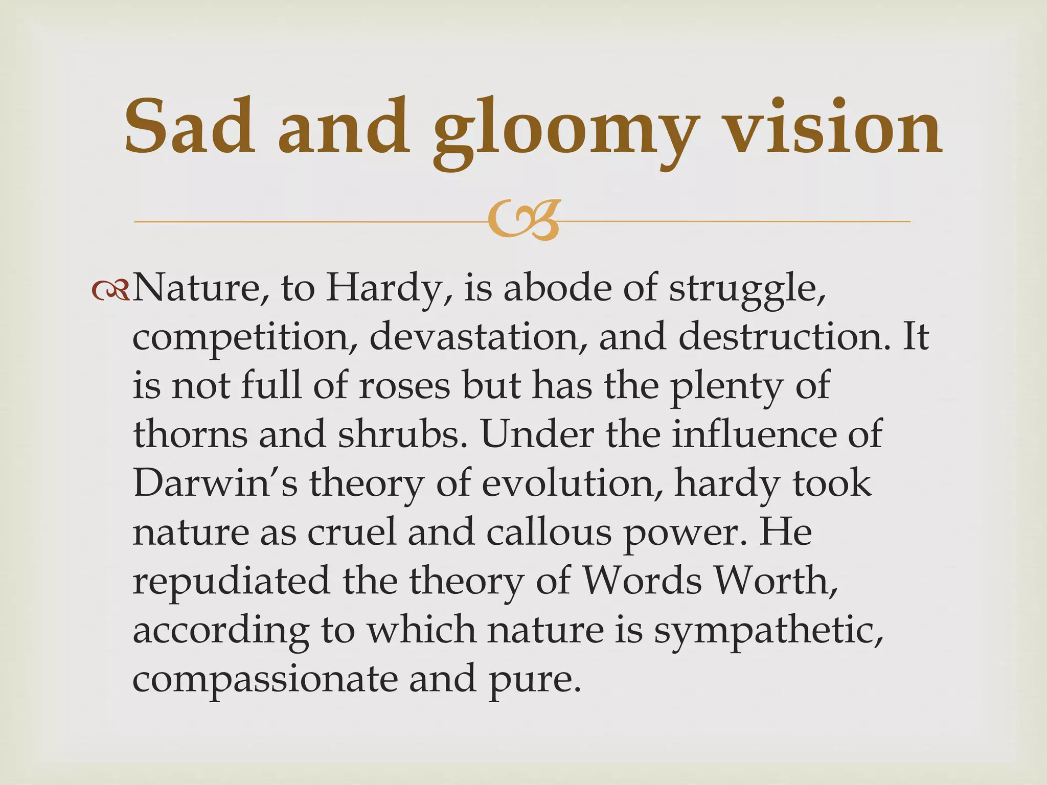 
Nature, to Hardy, is abode of struggle,
competition, devastation, and destruction. It
is not full of roses but has the plenty of
thorns and shrubs. Under the influence of
Darwin’s theory of evolution, hardy took
nature as cruel and callous power. He
repudiated the theory of Words Worth,
according to which nature is sympathetic,
compassionate and pure.
Sad and gloomy vision
 