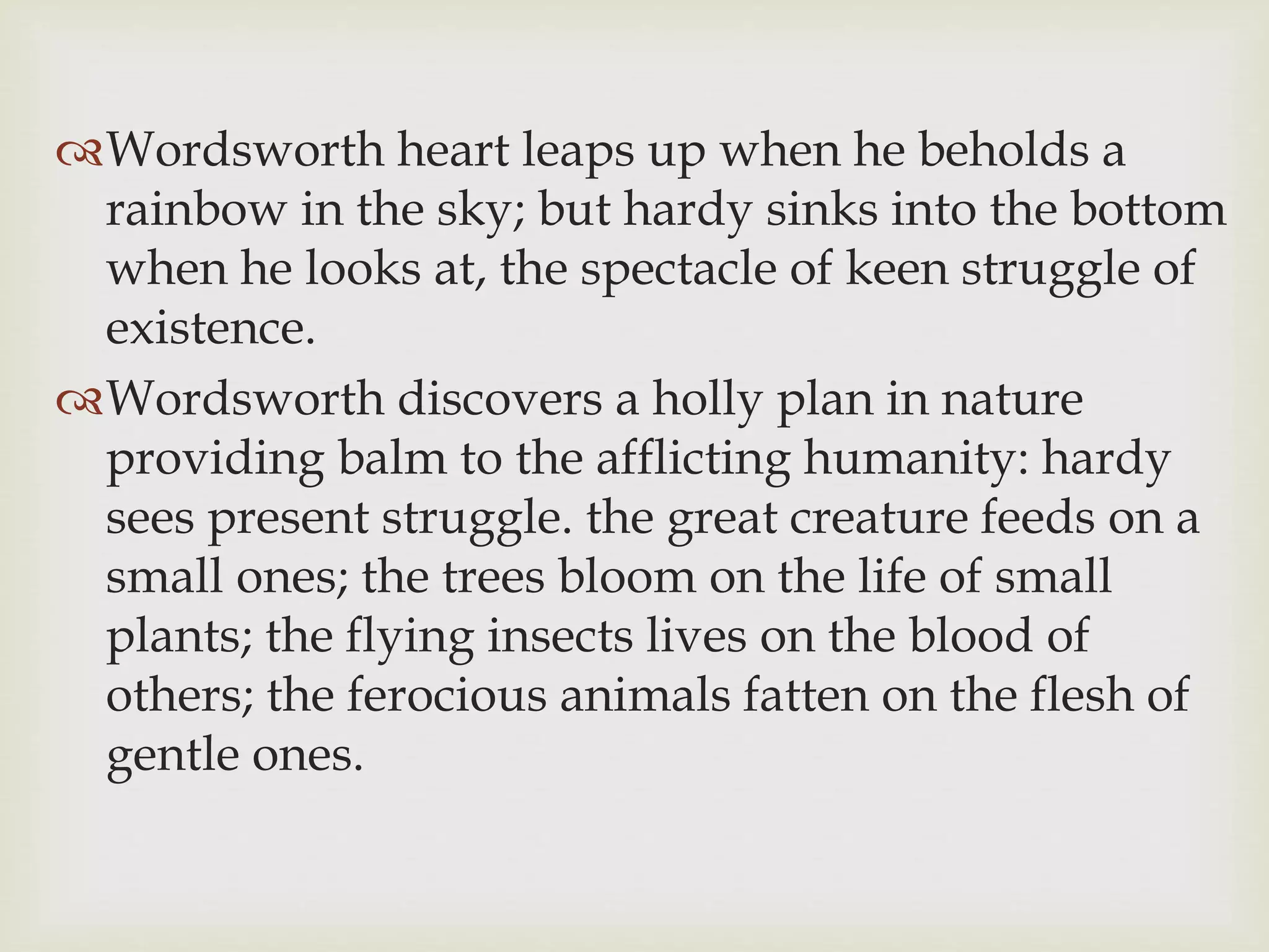 Wordsworth heart leaps up when he beholds a
rainbow in the sky; but hardy sinks into the bottom
when he looks at, the spectacle of keen struggle of
existence.
Wordsworth discovers a holly plan in nature
providing balm to the afflicting humanity: hardy
sees present struggle. the great creature feeds on a
small ones; the trees bloom on the life of small
plants; the flying insects lives on the blood of
others; the ferocious animals fatten on the flesh of
gentle ones.
 