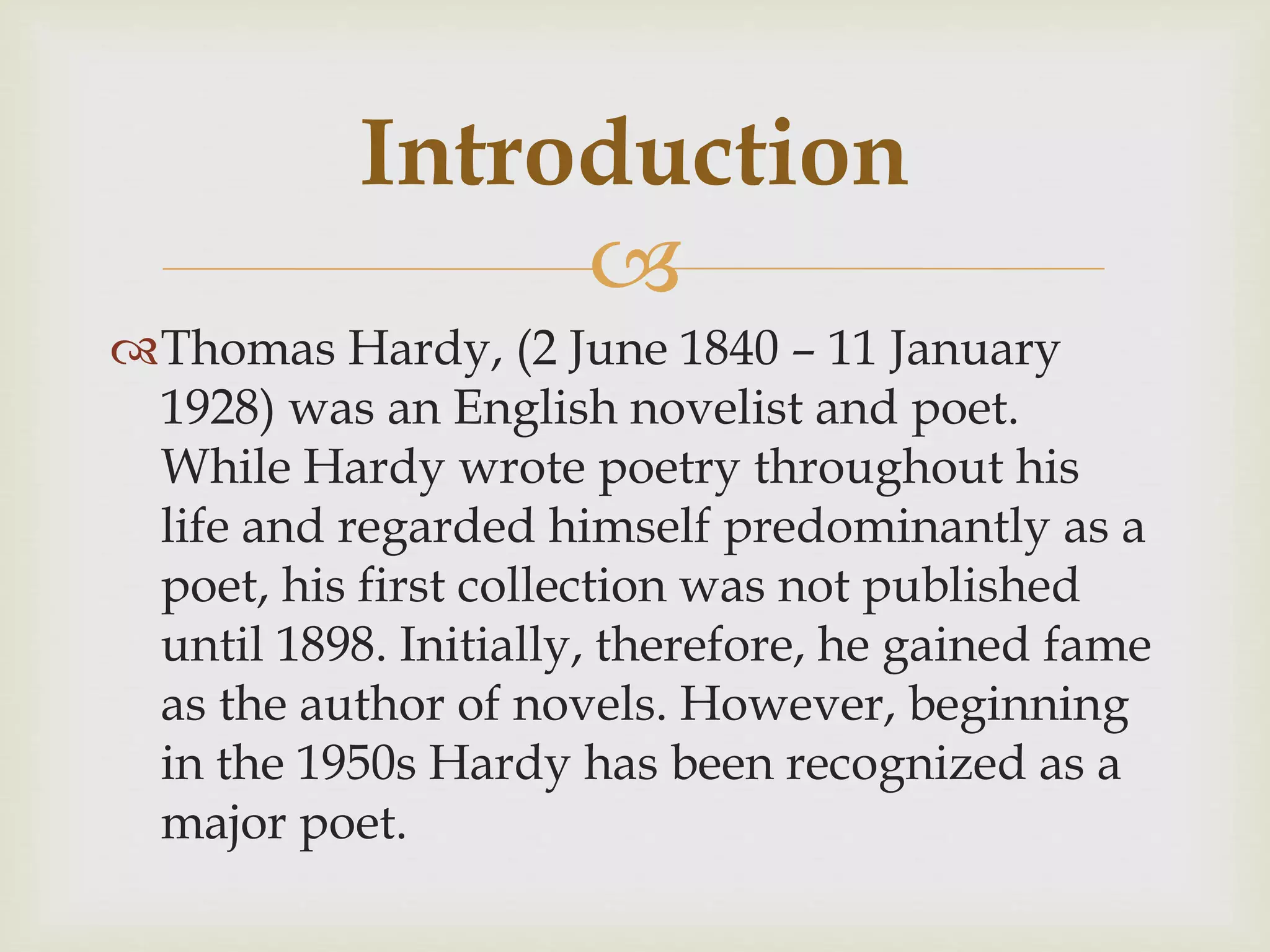 
Thomas Hardy, (2 June 1840 – 11 January
1928) was an English novelist and poet.
While Hardy wrote poetry throughout his
life and regarded himself predominantly as a
poet, his first collection was not published
until 1898. Initially, therefore, he gained fame
as the author of novels. However, beginning
in the 1950s Hardy has been recognized as a
major poet.
Introduction
 