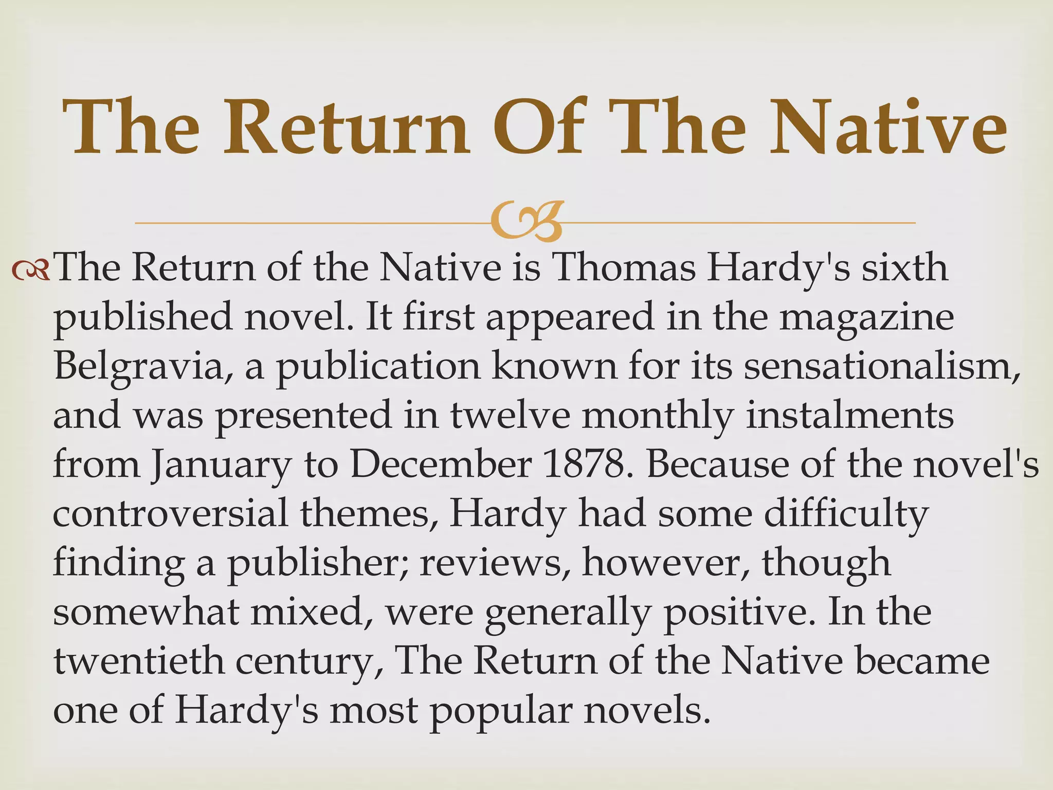 The Return of the Native is Thomas Hardy's sixth
published novel. It first appeared in the magazine
Belgravia, a publication known for its sensationalism,
and was presented in twelve monthly instalments
from January to December 1878. Because of the novel's
controversial themes, Hardy had some difficulty
finding a publisher; reviews, however, though
somewhat mixed, were generally positive. In the
twentieth century, The Return of the Native became
one of Hardy's most popular novels.
The Return Of The Native
 