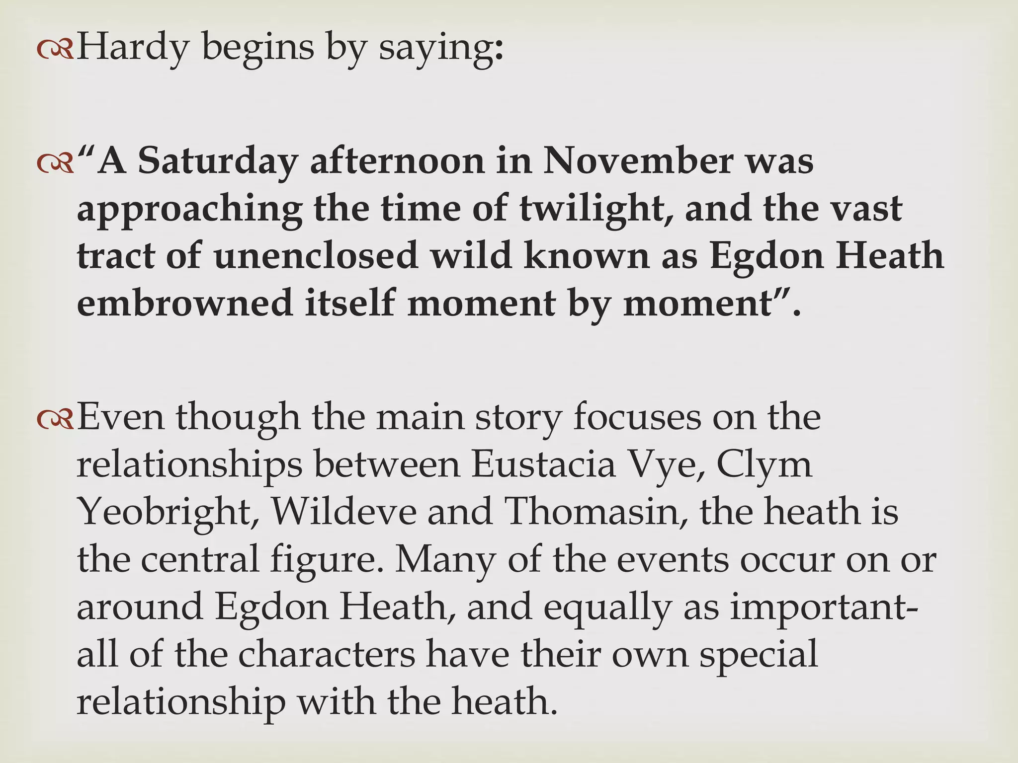 Hardy begins by saying:
“A Saturday afternoon in November was
approaching the time of twilight, and the vast
tract of unenclosed wild known as Egdon Heath
embrowned itself moment by moment”.
Even though the main story focuses on the
relationships between Eustacia Vye, Clym
Yeobright, Wildeve and Thomasin, the heath is
the central figure. Many of the events occur on or
around Egdon Heath, and equally as important-
all of the characters have their own special
relationship with the heath.
 
