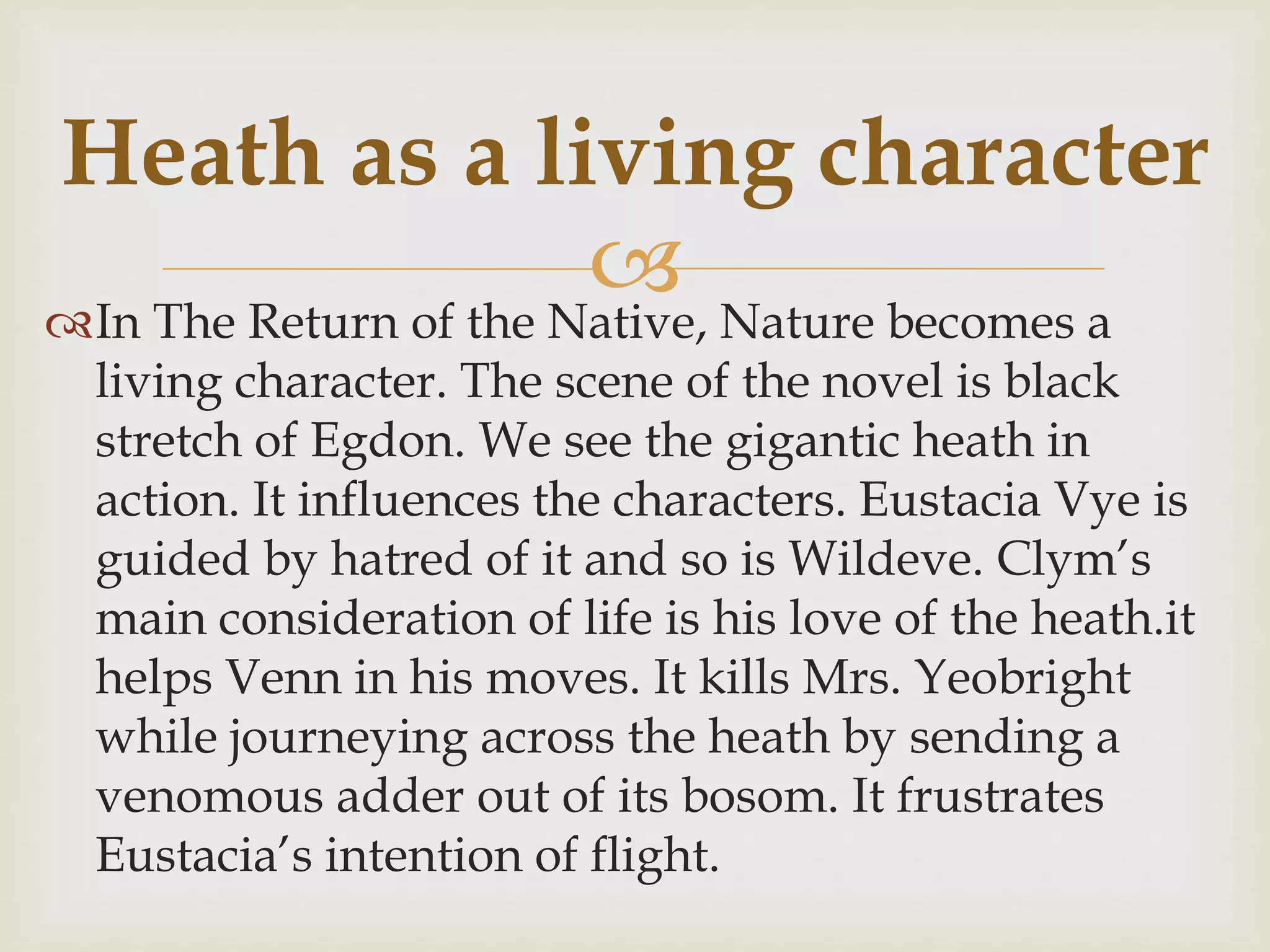 In The Return of the Native, Nature becomes a
living character. The scene of the novel is black
stretch of Egdon. We see the gigantic heath in
action. It influences the characters. Eustacia Vye is
guided by hatred of it and so is Wildeve. Clym’s
main consideration of life is his love of the heath.it
helps Venn in his moves. It kills Mrs. Yeobright
while journeying across the heath by sending a
venomous adder out of its bosom. It frustrates
Eustacia’s intention of flight.
Heath as a living character
 