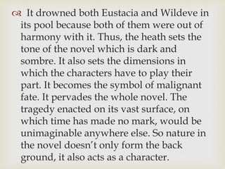  It drowned both Eustacia and Wildeve in
its pool because both of them were out of
harmony with it. Thus, the heath sets the
tone of the novel which is dark and
sombre. It also sets the dimensions in
which the characters have to play their
part. It becomes the symbol of malignant
fate. It pervades the whole novel. The
tragedy enacted on its vast surface, on
which time has made no mark, would be
unimaginable anywhere else. So nature in
the novel doesn’t only form the back
ground, it also acts as a character.
 