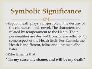 Egdon heath plays a major role in the destiny of
the character in this novel. The characters are
related by temperament to the Heath. Their
personalities are derived from, or are reflected by
some aspect of the Heath itself. For Eustacia the
Heath is indifferent, feline and untamed, She
hates it.
She laments that:
" Tis my curse, my shame, and will be my death"
Symbolic Significance
 