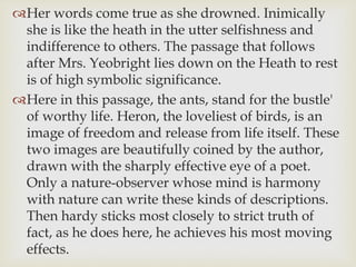 Her words come true as she drowned. Inimically
she is like the heath in the utter selfishness and
indifference to others. The passage that follows
after Mrs. Yeobright lies down on the Heath to rest
is of high symbolic significance.
Here in this passage, the ants, stand for the bustle'
of worthy life. Heron, the loveliest of birds, is an
image of freedom and release from life itself. These
two images are beautifully coined by the author,
drawn with the sharply effective eye of a poet.
Only a nature-observer whose mind is harmony
with nature can write these kinds of descriptions.
Then hardy sticks most closely to strict truth of
fact, as he does here, he achieves his most moving
effects.
 