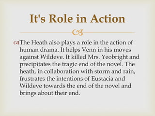 
The Heath also plays a role in the action of
human drama. It helps Venn in his moves
against Wildeve. It killed Mrs. Yeobright and
precipitates the tragic end of the novel. The
heath, in collaboration with storm and rain,
frustrates the intentions of Eustacia and
Wildeve towards the end of the novel and
brings about their end.
It's Role in Action
 