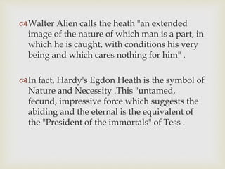 Walter Alien calls the heath "an extended
image of the nature of which man is a part, in
which he is caught, with conditions his very
being and which cares nothing for him" .
In fact, Hardy's Egdon Heath is the symbol of
Nature and Necessity .This "untamed,
fecund, impressive force which suggests the
abiding and the eternal is the equivalent of
the "President of the immortals" of Tess .
 