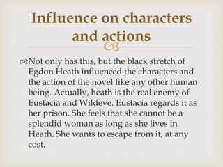 
Not only has this, but the black stretch of
Egdon Heath influenced the characters and
the action of the novel like any other human
being. Actually, heath is the real enemy of
Eustacia and Wildeve. Eustacia regards it as
her prison. She feels that she cannot be a
splendid woman as long as she lives in
Heath. She wants to escape from it, at any
cost.
Influence on characters
and actions
 