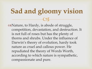 
Nature, to Hardy, is abode of struggle,
competition, devastation, and destruction. It
is not full of roses but has the plenty of
thorns and shrubs. Under the influence of
Darwin’s theory of evolution, hardy took
nature as cruel and callous power. He
repudiated the theory of Words Worth,
according to which nature is sympathetic,
compassionate and pure.
Sad and gloomy vision
 
