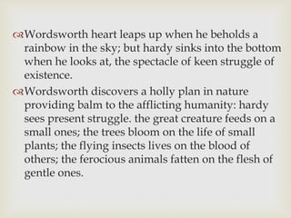 Wordsworth heart leaps up when he beholds a
rainbow in the sky; but hardy sinks into the bottom
when he looks at, the spectacle of keen struggle of
existence.
Wordsworth discovers a holly plan in nature
providing balm to the afflicting humanity: hardy
sees present struggle. the great creature feeds on a
small ones; the trees bloom on the life of small
plants; the flying insects lives on the blood of
others; the ferocious animals fatten on the flesh of
gentle ones.
 
