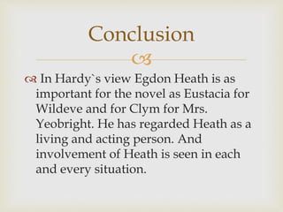 
 In Hardy`s view Egdon Heath is as
important for the novel as Eustacia for
Wildeve and for Clym for Mrs.
Yeobright. He has regarded Heath as a
living and acting person. And
involvement of Heath is seen in each
and every situation.
Conclusion
 