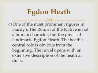 One of the most prominent figures in
Hardy’s The Return of the Native is not
a human character, but the physical
landmark- Egdon Heath. The heath's
central role is obvious from the
beginning. The novel opens with an
extensive description of the heath at
dusk.
Egdon Heath
 
