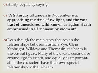 Hardy begins by saying:
“A Saturday afternoon in November was
approaching the time of twilight, and the vast
tract of unenclosed wild known as Egdon Heath
embrowned itself moment by moment”.
Even though the main story focuses on the
relationships between Eustacia Vye, Clym
Yeobright, Wildeve and Thomasin, the heath is
the central figure. Many of the events occur on or
around Egdon Heath, and equally as important-
all of the characters have their own special
relationship with the heath.
 