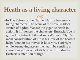In The Return of the Native, Nature becomes a
living character. The scene of the novel is black
stretch of Egdon. We see the gigantic heath in
action. It influences the characters. Eustacia Vye is
guided by hatred of it and so is Wildeve. Clym’s
main consideration of life is his love of the heath.it
helps Venn in his moves. It kills Mrs. Yeobright
while journeying across the heath by sending a
venomous adder out of its bosom. It frustrates
Eustacia’s intention of flight.
Heath as a living character
 