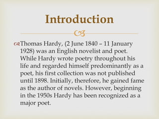 
Thomas Hardy, (2 June 1840 – 11 January
1928) was an English novelist and poet.
While Hardy wrote poetry throughout his
life and regarded himself predominantly as a
poet, his first collection was not published
until 1898. Initially, therefore, he gained fame
as the author of novels. However, beginning
in the 1950s Hardy has been recognized as a
major poet.
Introduction
 