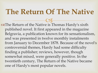 The Return of the Native is Thomas Hardy's sixth
published novel. It first appeared in the magazine
Belgravia, a publication known for its sensationalism,
and was presented in twelve monthly instalments
from January to December 1878. Because of the novel's
controversial themes, Hardy had some difficulty
finding a publisher; reviews, however, though
somewhat mixed, were generally positive. In the
twentieth century, The Return of the Native became
one of Hardy's most popular novels.
The Return Of The Native
 