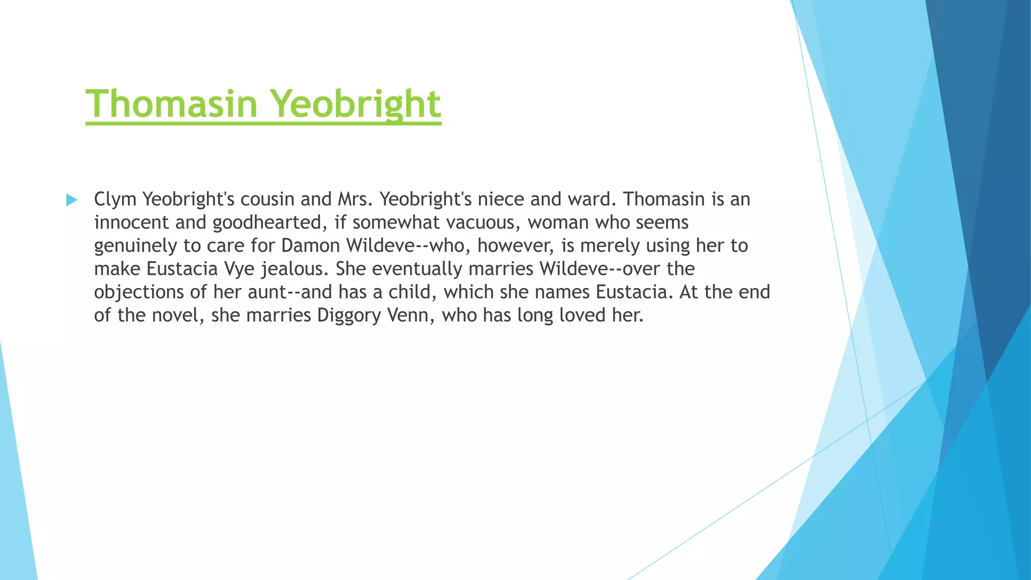Thomasin Yeobright
 Clym Yeobright's cousin and Mrs. Yeobright's niece and ward. Thomasin is an
innocent and goodhearted, if somewhat vacuous, woman who seems
genuinely to care for Damon Wildeve--who, however, is merely using her to
make Eustacia Vye jealous. She eventually marries Wildeve--over the
objections of her aunt--and has a child, which she names Eustacia. At the end
of the novel, she marries Diggory Venn, who has long loved her.
 