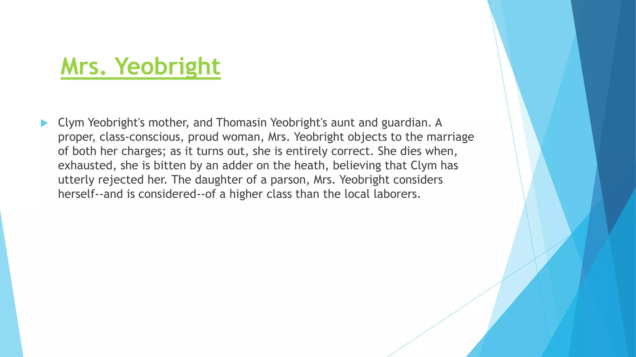 Mrs. Yeobright
 Clym Yeobright's mother, and Thomasin Yeobright's aunt and guardian. A
proper, class-conscious, proud woman, Mrs. Yeobright objects to the marriage
of both her charges; as it turns out, she is entirely correct. She dies when,
exhausted, she is bitten by an adder on the heath, believing that Clym has
utterly rejected her. The daughter of a parson, Mrs. Yeobright considers
herself--and is considered--of a higher class than the local laborers.
 