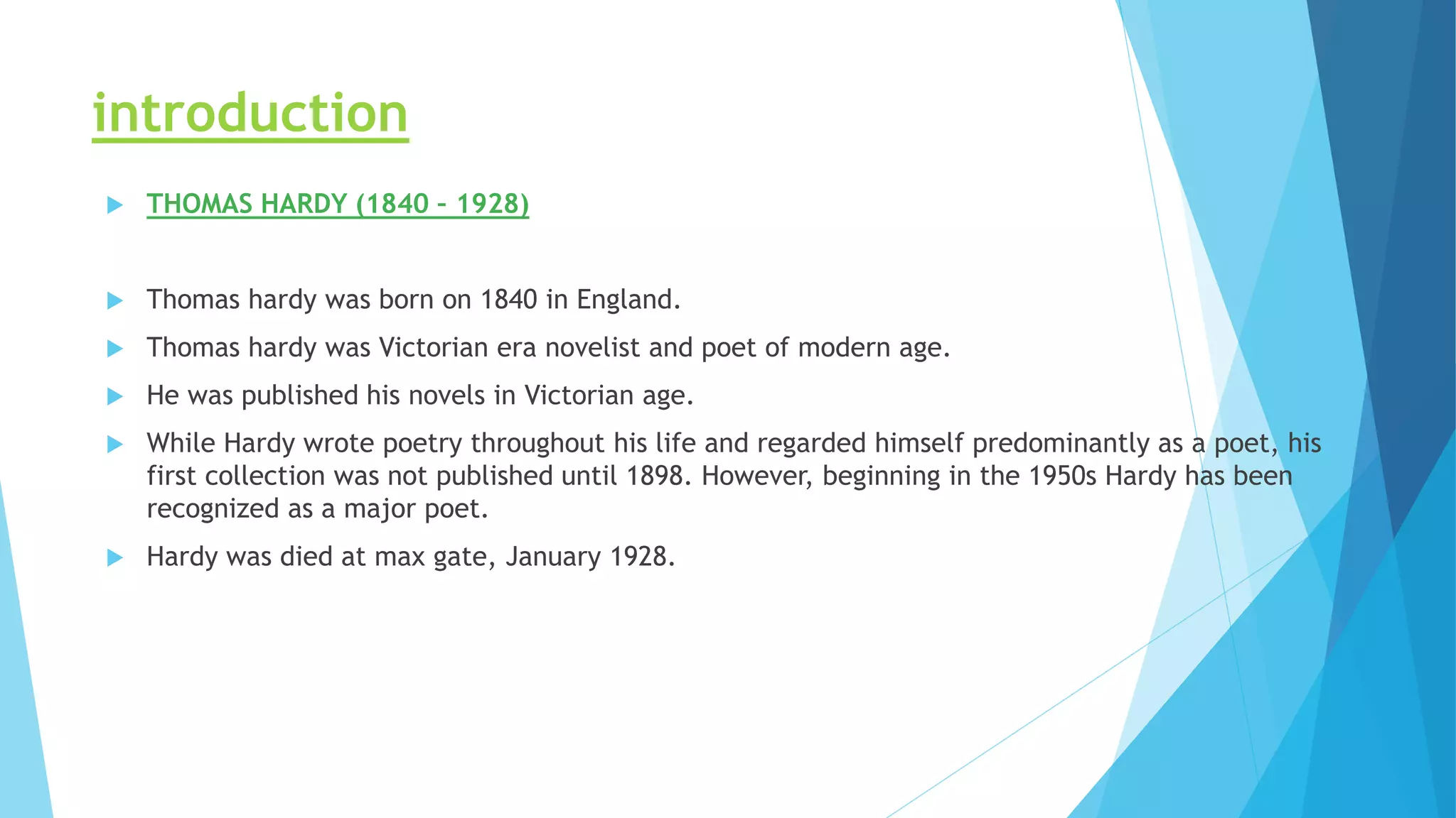 introduction
 THOMAS HARDY (1840 – 1928)
 Thomas hardy was born on 1840 in England.
 Thomas hardy was Victorian era novelist and poet of modern age.
 He was published his novels in Victorian age.
 While Hardy wrote poetry throughout his life and regarded himself predominantly as a poet, his
first collection was not published until 1898. However, beginning in the 1950s Hardy has been
recognized as a major poet.
 Hardy was died at max gate, January 1928.
 