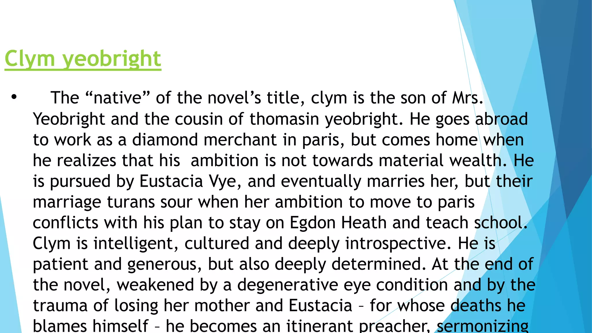 Clym yeobright
• The “native” of the novel’s title, clym is the son of Mrs.
Yeobright and the cousin of thomasin yeobright. He goes abroad
to work as a diamond merchant in paris, but comes home when
he realizes that his ambition is not towards material wealth. He
is pursued by Eustacia Vye, and eventually marries her, but their
marriage turans sour when her ambition to move to paris
conflicts with his plan to stay on Egdon Heath and teach school.
Clym is intelligent, cultured and deeply introspective. He is
patient and generous, but also deeply determined. At the end of
the novel, weakened by a degenerative eye condition and by the
trauma of losing her mother and Eustacia – for whose deaths he
blames himself – he becomes an itinerant preacher, sermonizing
 