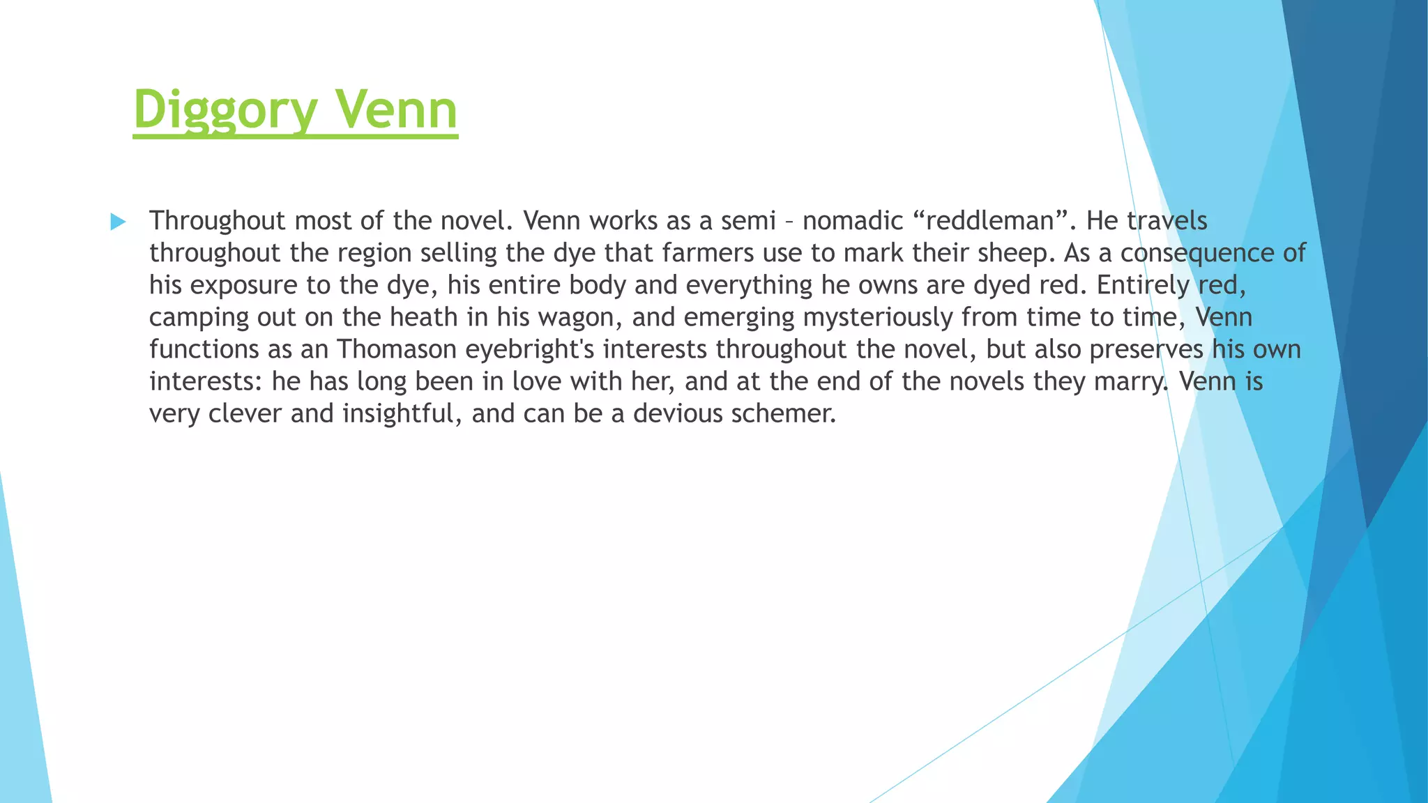 Diggory Venn
 Throughout most of the novel. Venn works as a semi – nomadic “reddleman”. He travels
throughout the region selling the dye that farmers use to mark their sheep. As a consequence of
his exposure to the dye, his entire body and everything he owns are dyed red. Entirely red,
camping out on the heath in his wagon, and emerging mysteriously from time to time, Venn
functions as an Thomason eyebright's interests throughout the novel, but also preserves his own
interests: he has long been in love with her, and at the end of the novels they marry. Venn is
very clever and insightful, and can be a devious schemer.
 