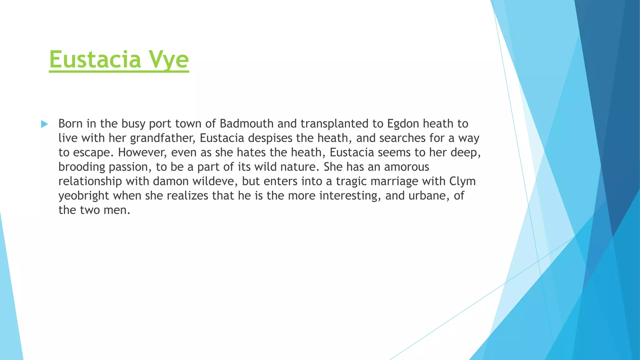 Eustacia Vye
 Born in the busy port town of Badmouth and transplanted to Egdon heath to
live with her grandfather, Eustacia despises the heath, and searches for a way
to escape. However, even as she hates the heath, Eustacia seems to her deep,
brooding passion, to be a part of its wild nature. She has an amorous
relationship with damon wildeve, but enters into a tragic marriage with Clym
yeobright when she realizes that he is the more interesting, and urbane, of
the two men.
 