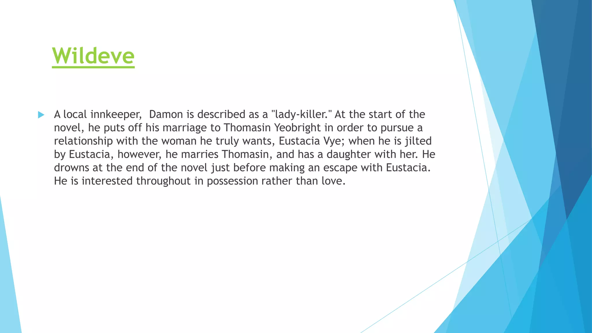 Wildeve
 A local innkeeper, Damon is described as a "lady-killer." At the start of the
novel, he puts off his marriage to Thomasin Yeobright in order to pursue a
relationship with the woman he truly wants, Eustacia Vye; when he is jilted
by Eustacia, however, he marries Thomasin, and has a daughter with her. He
drowns at the end of the novel just before making an escape with Eustacia.
He is interested throughout in possession rather than love.
 
