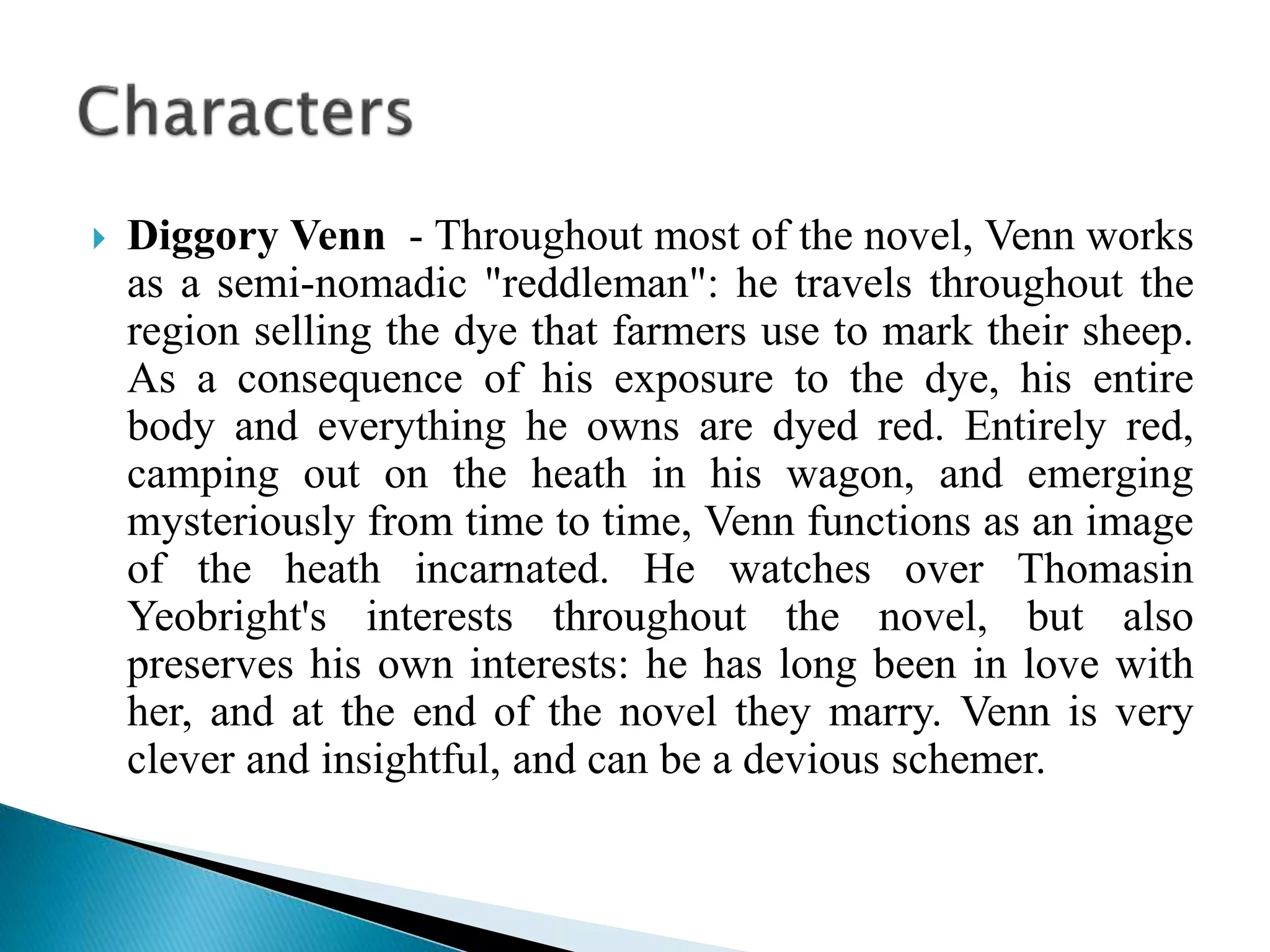  Diggory Venn - Throughout most of the novel, Venn works
as a semi-nomadic "reddleman": he travels throughout the
region selling the dye that farmers use to mark their sheep.
As a consequence of his exposure to the dye, his entire
body and everything he owns are dyed red. Entirely red,
camping out on the heath in his wagon, and emerging
mysteriously from time to time, Venn functions as an image
of the heath incarnated. He watches over Thomasin
Yeobright's interests throughout the novel, but also
preserves his own interests: he has long been in love with
her, and at the end of the novel they marry. Venn is very
clever and insightful, and can be a devious schemer.
 