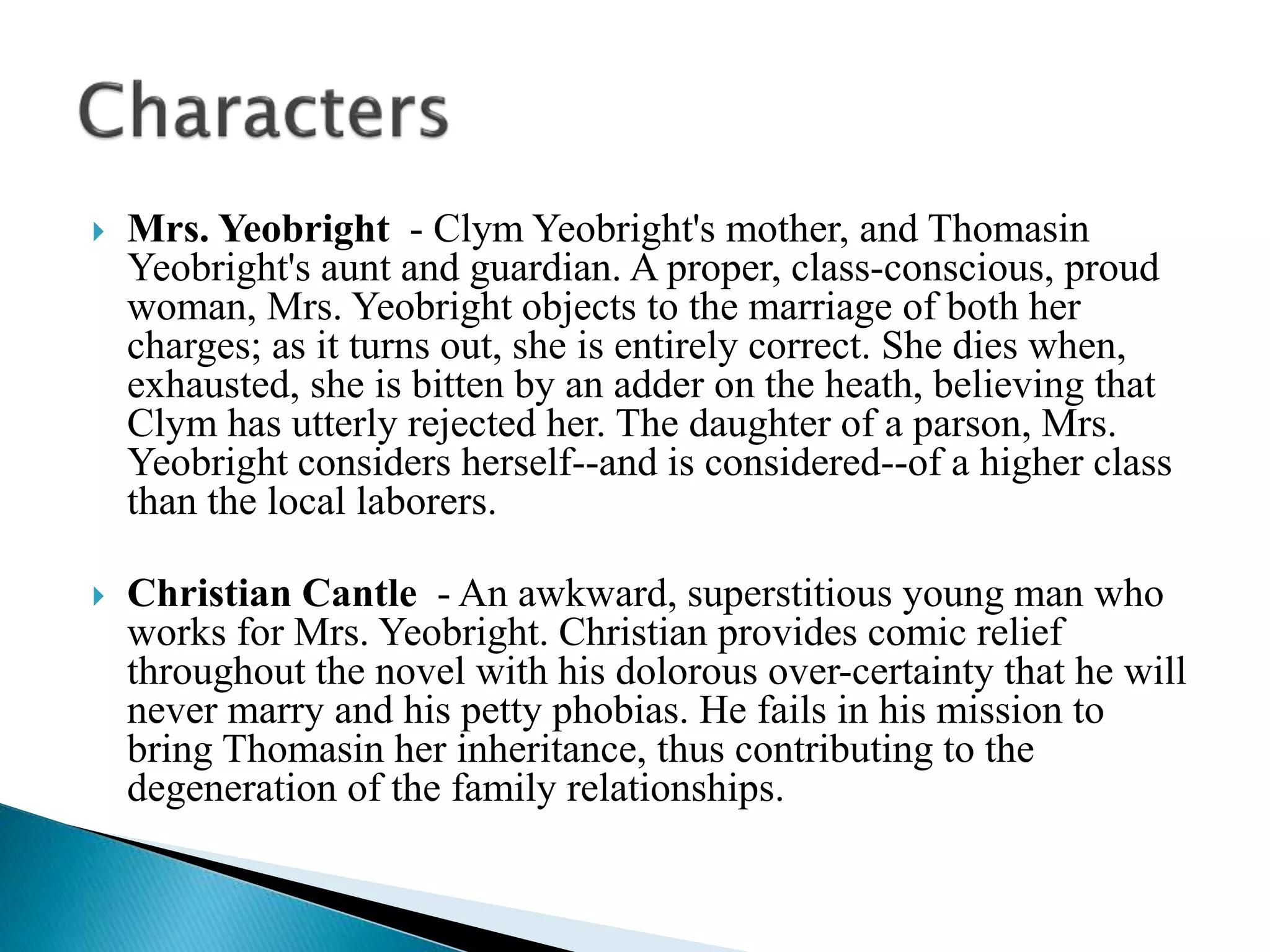 Mrs. Yeobright - Clym Yeobright's mother, and Thomasin
Yeobright's aunt and guardian. A proper, class-conscious, proud
woman, Mrs. Yeobright objects to the marriage of both her
charges; as it turns out, she is entirely correct. She dies when,
exhausted, she is bitten by an adder on the heath, believing that
Clym has utterly rejected her. The daughter of a parson, Mrs.
Yeobright considers herself--and is considered--of a higher class
than the local laborers.
 Christian Cantle - An awkward, superstitious young man who
works for Mrs. Yeobright. Christian provides comic relief
throughout the novel with his dolorous over-certainty that he will
never marry and his petty phobias. He fails in his mission to
bring Thomasin her inheritance, thus contributing to the
degeneration of the family relationships.
 