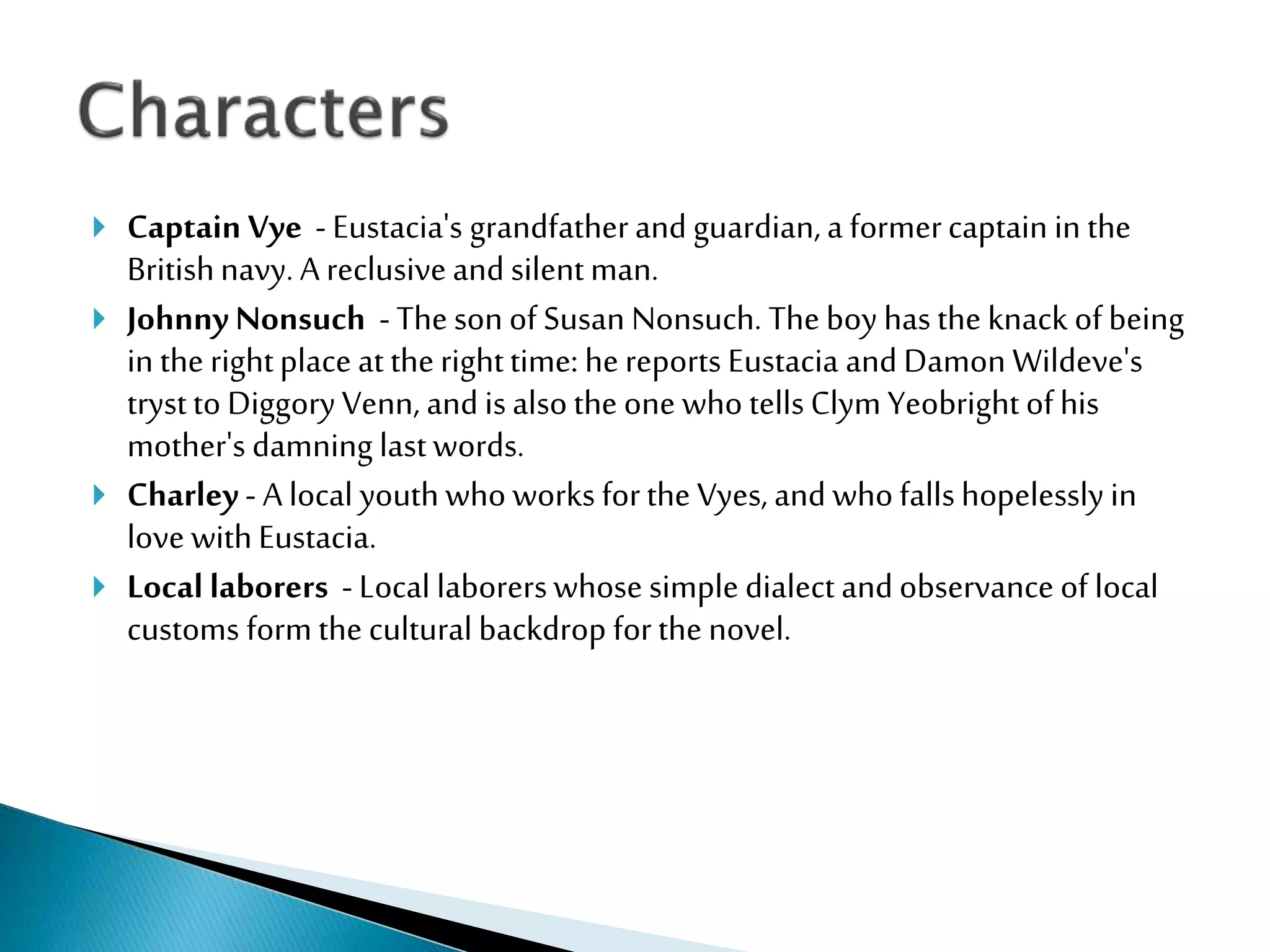  Captain Vye - Eustacia's grandfatherand guardian,a formercaptain in the
Britishnavy. A reclusiveand silentman.
 Johnny Nonsuch - Thesonof Susan Nonsuch. Theboy has the knack ofbeing
in the rightplace at therighttime: hereports Eustacia and Damon Wildeve's
trystto DiggoryVenn, and isalsothe one who tellsClymYeobrightofhis
mother's damning lastwords.
 Charley - A local youthwho works forthe Vyes, and whofallshopelessly in
love withEustacia.
 Local laborers - Local laborerswhose simple dialect andobservance of local
customs formthe culturalbackdrop forthe novel.
 