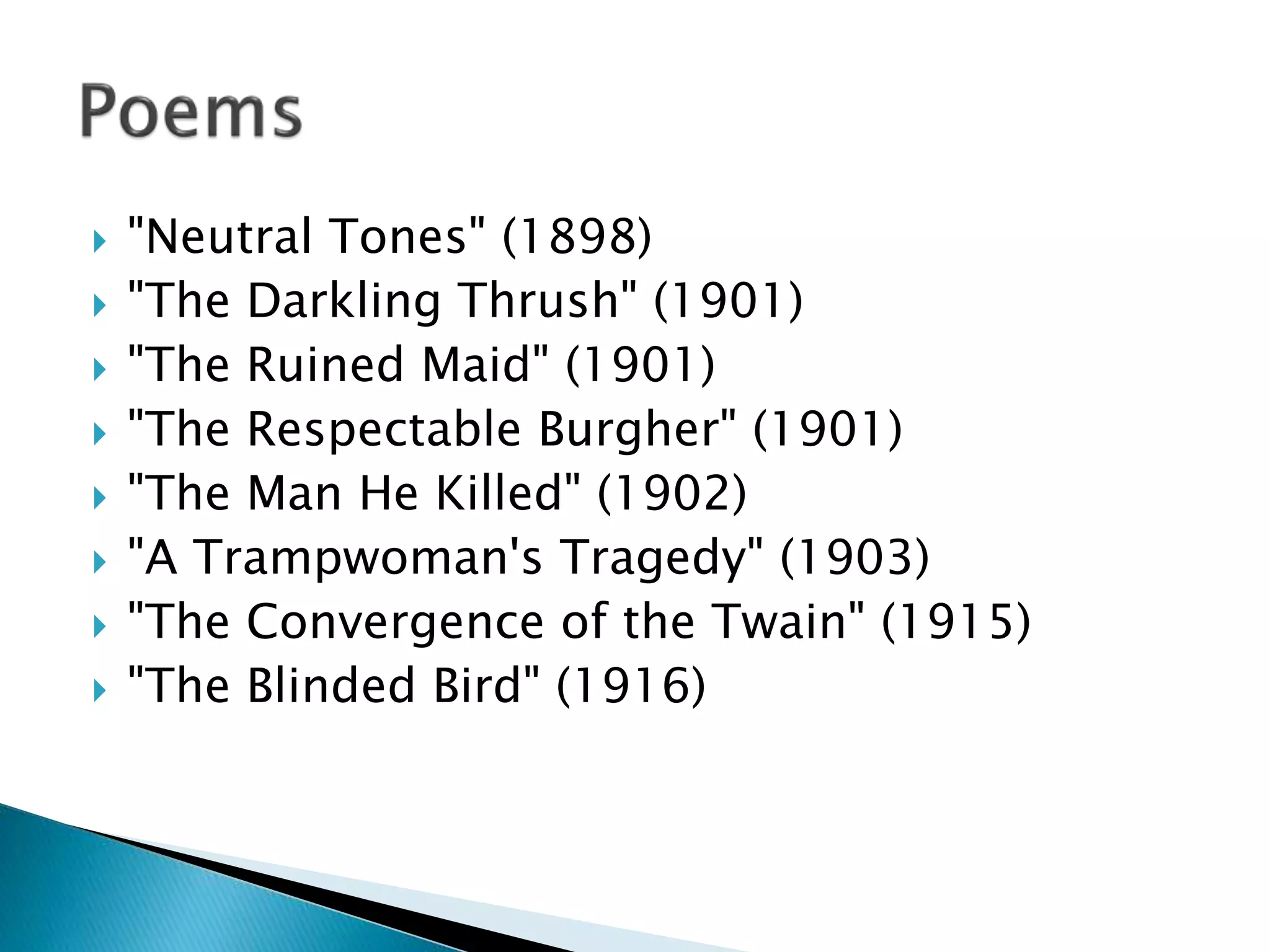  "Neutral Tones" (1898)
 "The Darkling Thrush" (1901)
 "The Ruined Maid" (1901)
 "The Respectable Burgher" (1901)
 "The Man He Killed" (1902)
 "A Trampwoman's Tragedy" (1903)
 "The Convergence of the Twain" (1915)
 "The Blinded Bird" (1916)
 