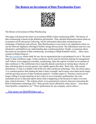 The Return on Investment of Data Warehousing Essay
The Return on Investment of Data Warehousing
This paper will present the return on investment (ROI) of data warehousing (DW). The history of
data warehousing is based on the definition and timeline. Then, detailed information about return on
investment will be discussed. Following, will be information about data warehousing new
technology of hardware and software. Data Warehousing is a new term in my department where we
use the Network Appliance (NetApps) Netfiler storage devices/units. The information read was very
informative and helpful in my understanding data warehousing better. Finally, a conclusion about
the return on investment of data warehousing. According to Ralph Kimball's article, ... Show more
content on Helpwriting.net ...
The data warehouse comes ready for use, but an organization has to get prepared to use it. The main
factor is data warehouse usage. A data warehouse can be used for decision making for management
staff. Article, www.coppereye.com/data_warehousing, states the aspects of return on investment of
data warehouse is "the architectures have typically placed a premium on storing large volumes of
data, and being able to execute queries very rapidly against this data." Real–time, with current
information, is what is available with all the new data warehouse technology. Also, the article states,
"it is common practice that loading the data is done overnight, and in many cases taken much longer
with the growing success of data warehouse projects." Another aspect is, "business owners are no
longer willing to accept reporting on last week's or even yesterday's performance, but want
immediate access to data and reports about what is happening in the business to make ever more
time–critical decisions.": The website article, www.generation5.ca/mwm, discusses measuring the
ROI of information technology (IT). "Sales growth can be affected by many factors – innovation,
client benefits, competition, etc." "Price optimization for any company, can be either a
... Get more on HelpWriting.net ...
 