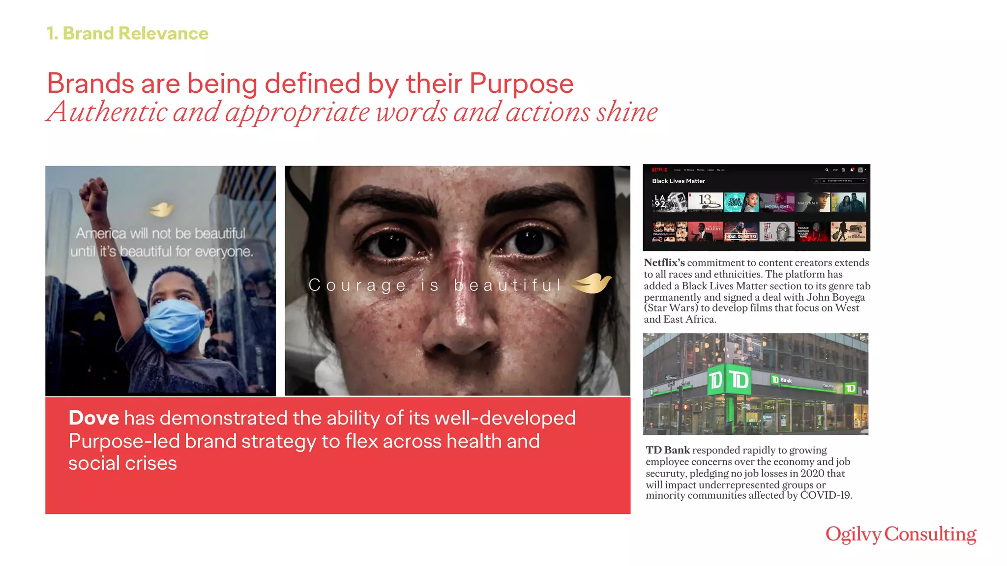 Brands are being defined by their Purpose
Authentic and appropriate words and actions shine
1. Brand Relevance
Dove has demonstrated the ability of its well-developed
Purpose-led brand strategy to flex across health and
social crises
Netflix’s commitment to content creators extends
to all races and ethnicities. The platform has
added a Black Lives Matter section to its genre tab
permanently and signed a deal with John Boyega
(Star Wars) to develop films that focus on West
and East Africa.
TD Bank responded rapidly to growing
employee concerns over the economy and job
securuty, pledging no job losses in 2020 that
will impact underrepresented groups or
minority communities affected by COVID-19.
 