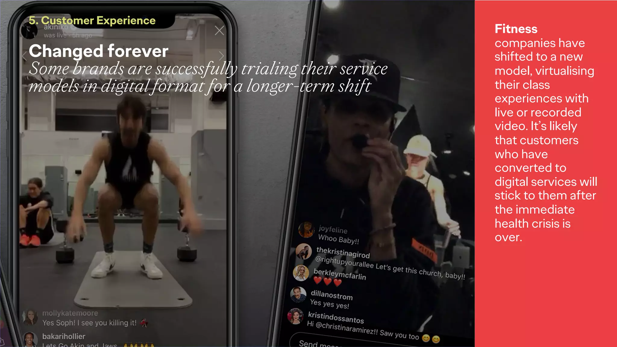 Changed forever
Some brands are successfully trialing their service
models in digital format for a longer-term shift
5. Customer Experience
Fitness
companies have
shifted to a new
model, virtualising
their class
experiences with
live or recorded
video. It’s likely
that customers
who have
converted to
digital services will
stick to them after
the immediate
health crisis is
over.
 