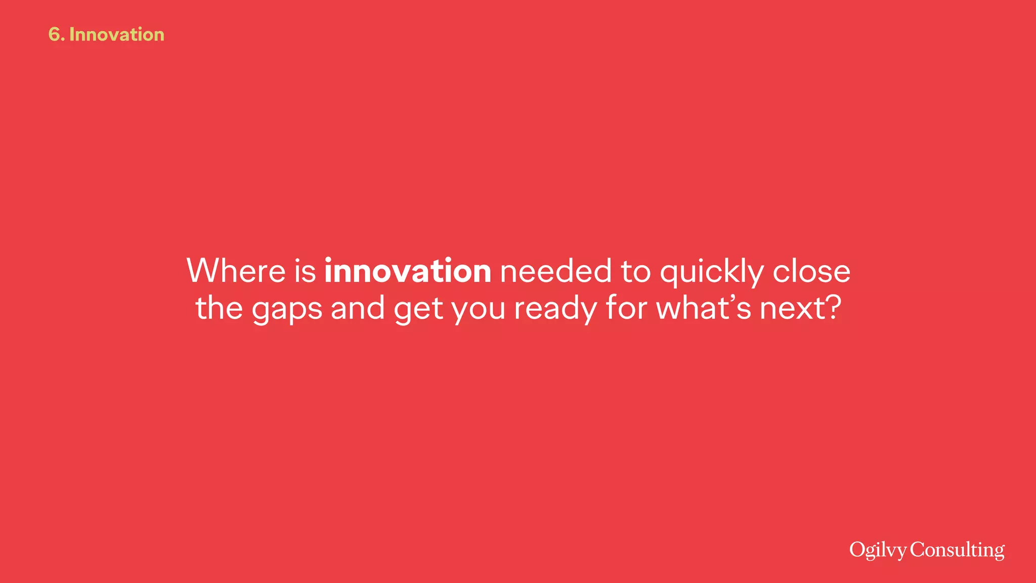Where is innovation needed to quickly close
the gaps and get you ready for what’s next?
6. Innovation
 